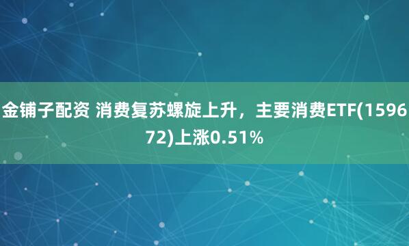 金铺子配资 消费复苏螺旋上升，主要消费ETF(159672)上涨0.51%