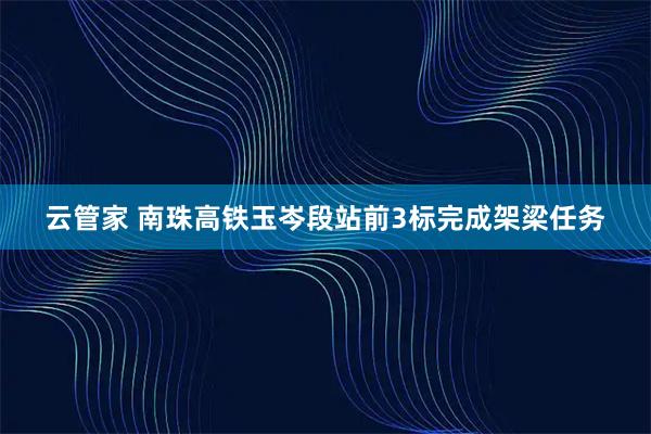 云管家 南珠高铁玉岑段站前3标完成架梁任务