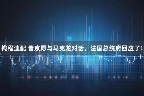 钱程速配 普京愿与马克龙对话，法国总统府回应了！